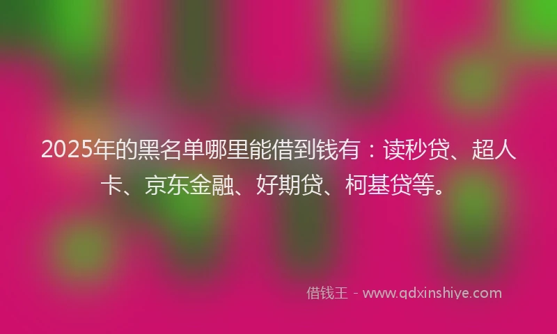 2025年的黑名单哪里能借到钱有：读秒贷、超人卡、京东金融、好期贷、柯基贷等。