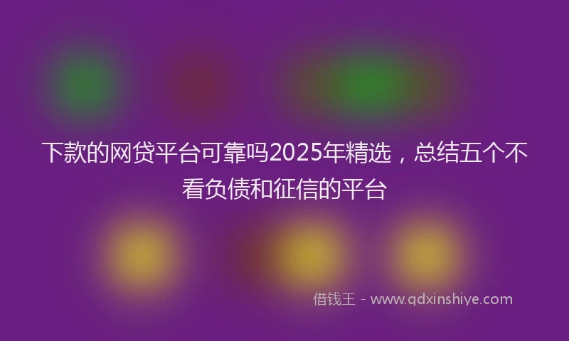 下款的网贷平台可靠吗2025年精选，总结五个不看负债和征信的平台