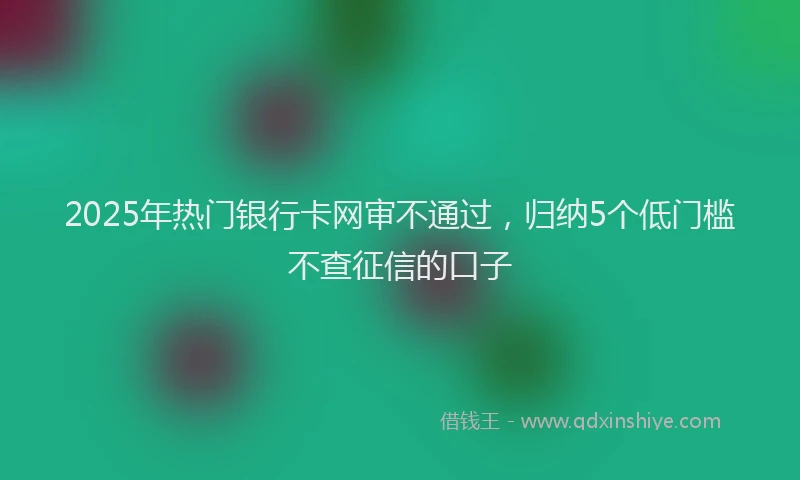 2025年热门银行卡网审不通过，归纳5个低门槛不查征信的口子