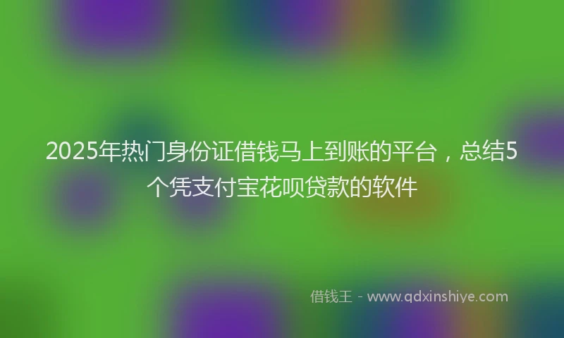 2025年热门身份证借钱马上到账的平台，总结5个凭支付宝花呗贷款的软件