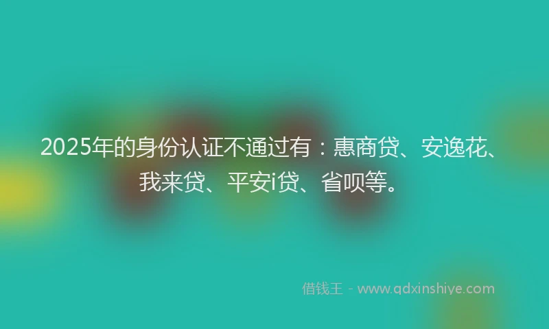 2025年的身份认证不通过有：惠商贷、安逸花、我来贷、平安i贷、省呗等。