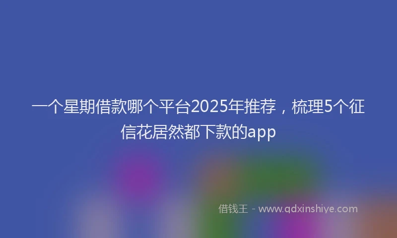 一个星期借款哪个平台2025年推荐，梳理5个征信花居然都下款的app