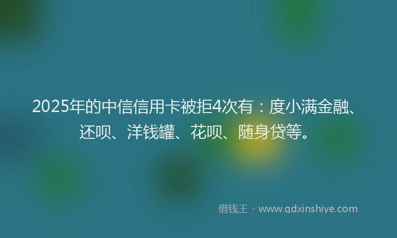 2025年的中信信用卡被拒4次有：度小满金融、还呗、洋钱罐、花呗、随身贷等。
