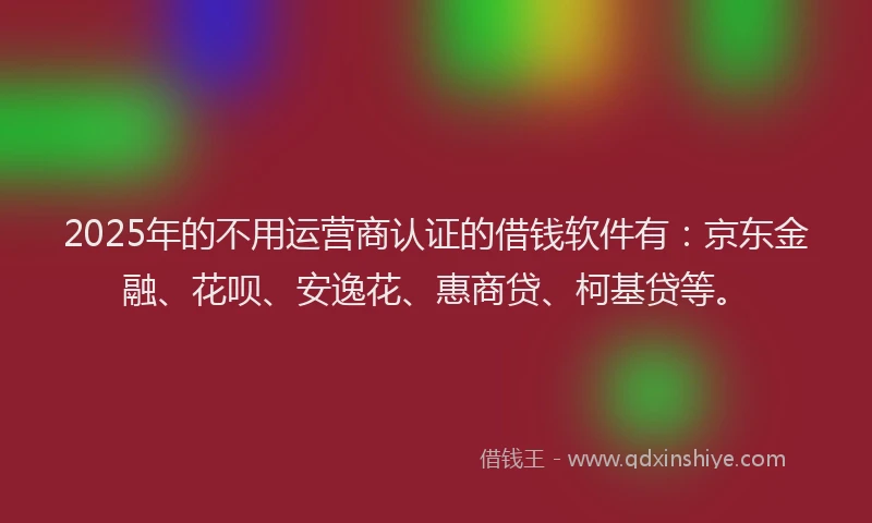 2025年的不用运营商认证的借钱软件有：京东金融、花呗、安逸花、惠商贷、柯基贷等。