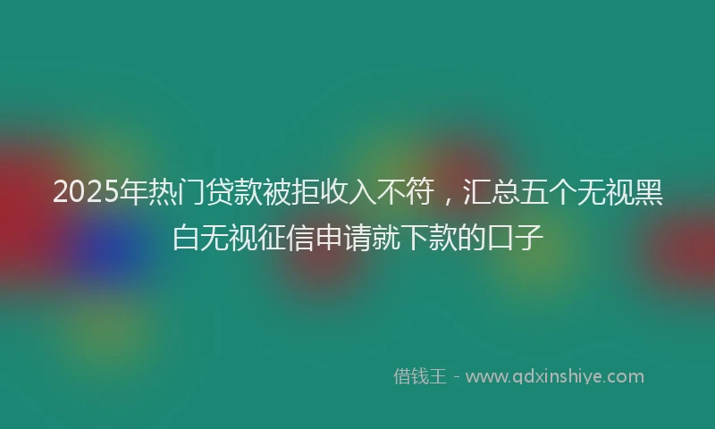 2025年热门贷款被拒收入不符，汇总五个无视黑白无视征信申请就下款的口子