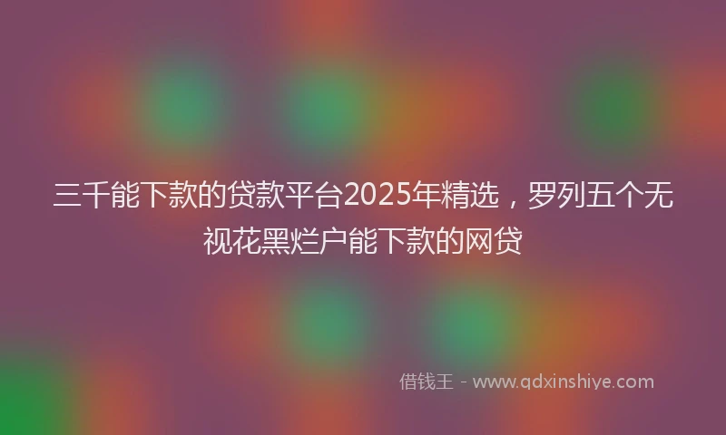 三千能下款的贷款平台2025年精选，罗列五个无视花黑烂户能下款的网贷
