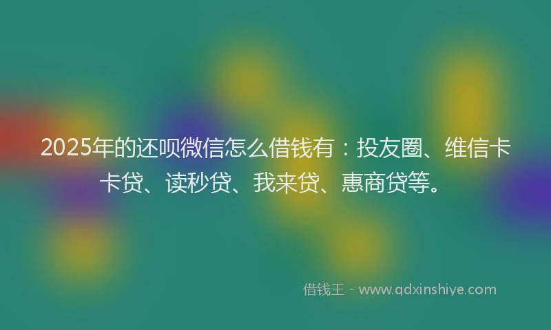 2025年的还呗微信怎么借钱有：投友圈、维信卡卡贷、读秒贷、我来贷、惠商贷等。