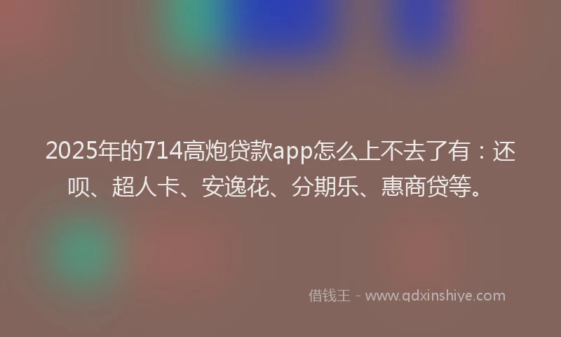 2025年的714高炮贷款app怎么上不去了有：还呗、超人卡、安逸花、分期乐、惠商贷等。