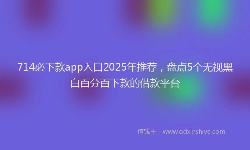 714必下款app入口2025年推荐，盘点5个无视黑白百分百下款的借款平台