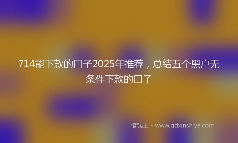 714能下款的口子2025年推荐，总结五个黑户无条件下款的口子
