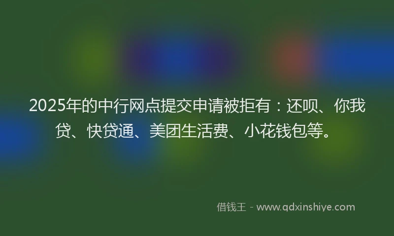 2025年的中行网点提交申请被拒有：还呗、你我贷、快贷通、美团生活费、小花钱包等。