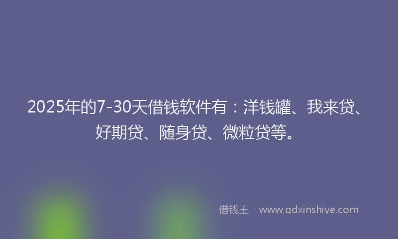 2025年的7-30天借钱软件有：洋钱罐、我来贷、好期贷、随身贷、微粒贷等。