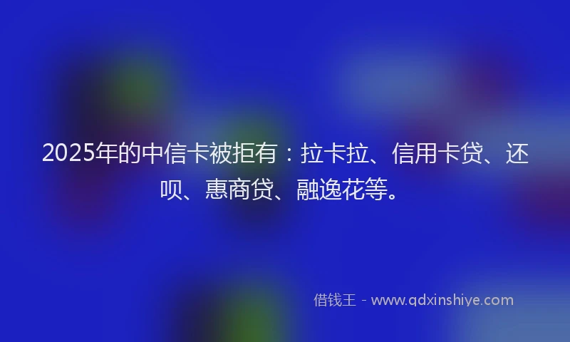 2025年的中信卡被拒有：拉卡拉、信用卡贷、还呗、惠商贷、融逸花等。