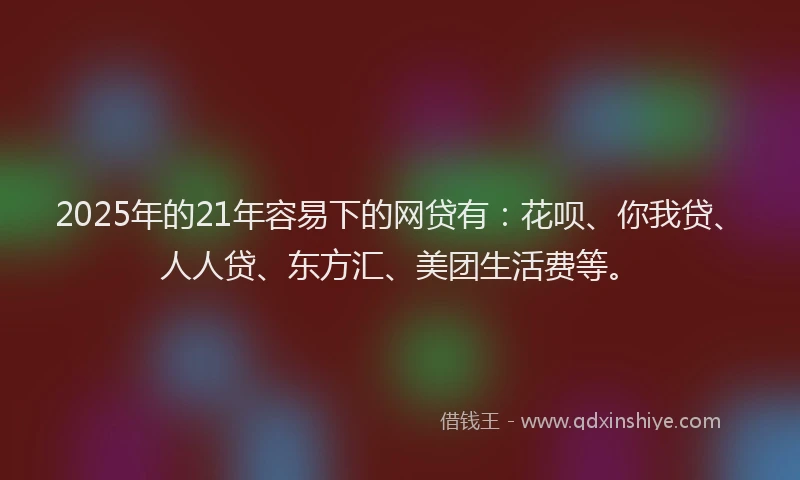 2025年的21年容易下的网贷有：花呗、你我贷、人人贷、东方汇、美团生活费等。
