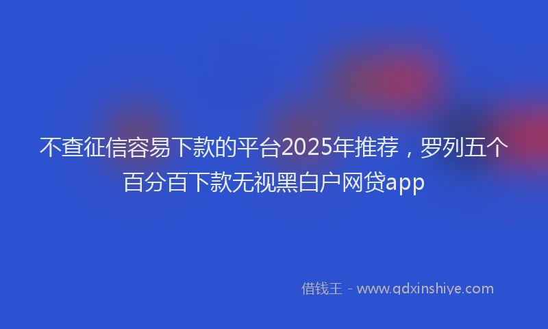 不查征信容易下款的平台2025年推荐，罗列五个百分百下款无视黑白户网贷app