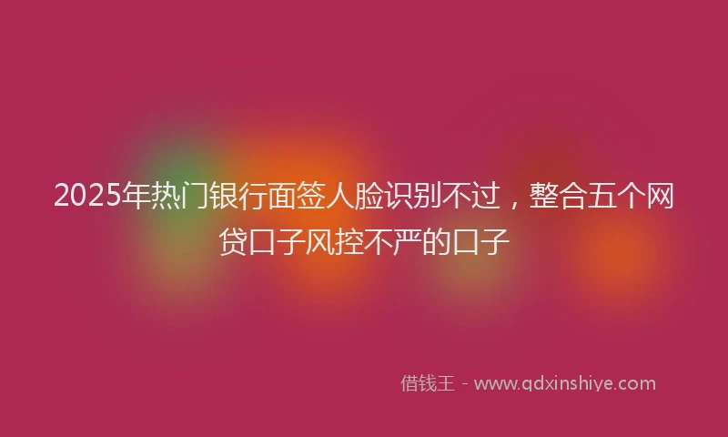 2025年热门银行面签人脸识别不过，整合五个网贷口子风控不严的口子
