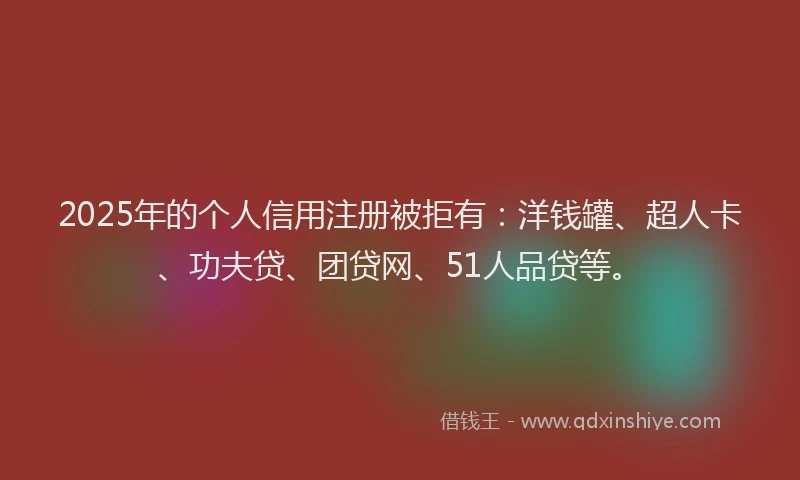 2025年的个人信用注册被拒有：洋钱罐、超人卡、功夫贷、团贷网、51人品贷等。