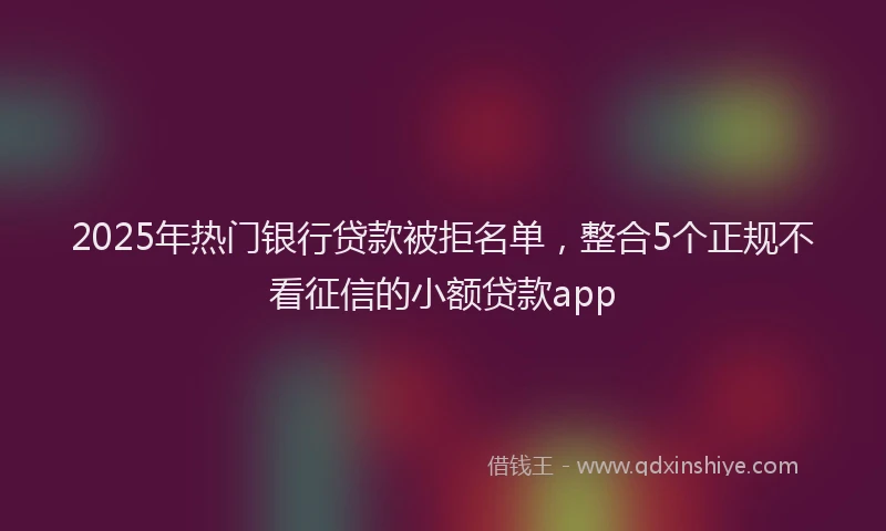 2025年热门银行贷款被拒名单，整合5个正规不看征信的小额贷款app