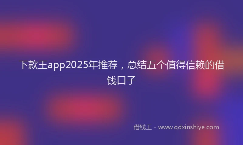 下款王app2025年推荐，总结五个值得信赖的借钱口子