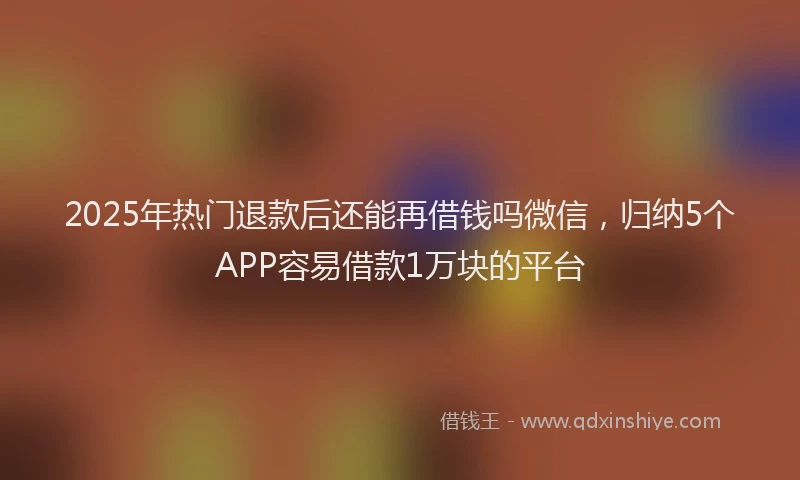 2025年热门退款后还能再借钱吗微信，归纳5个APP容易借款1万块的平台