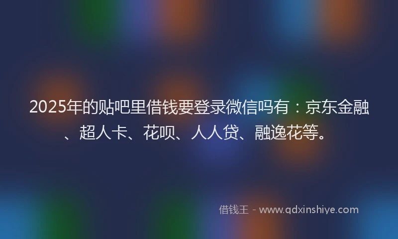 2025年的贴吧里借钱要登录微信吗有：京东金融、超人卡、花呗、人人贷、融逸花等。