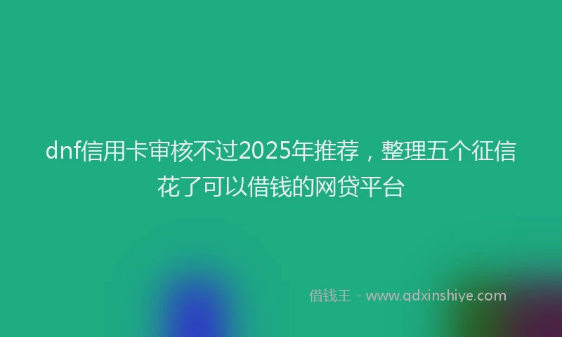 dnf信用卡审核不过2025年推荐，整理五个征信花了可以借钱的网贷平台