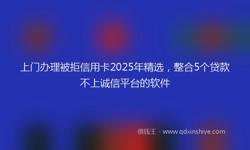 上门办理被拒信用卡2025年精选，整合5个贷款不上诚信平台的软件