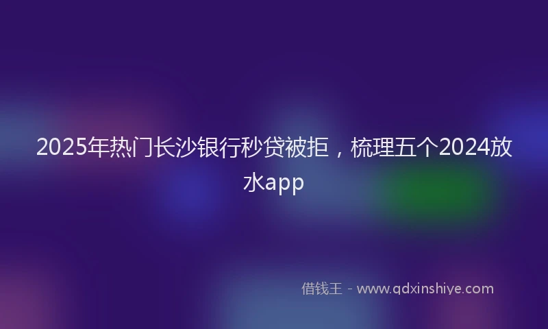 2025年热门长沙银行秒贷被拒，梳理五个2024放水app