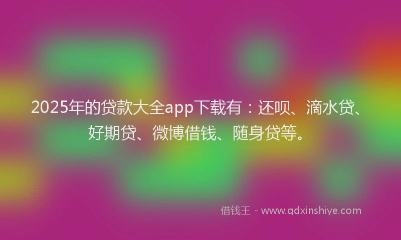 2025年的贷款大全app下载有：还呗、滴水贷、好期贷、微博借钱、随身贷等。