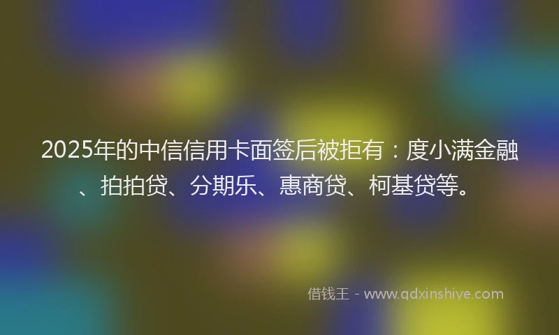 2025年的中信信用卡面签后被拒有：度小满金融、拍拍贷、分期乐、惠商贷、柯基贷等。