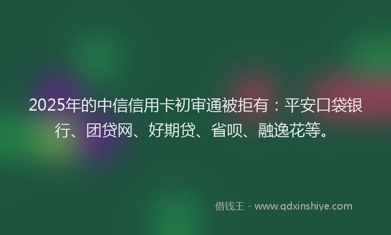 2025年的中信信用卡初审通被拒有：平安口袋银行、团贷网、好期贷、省呗、融逸花等。