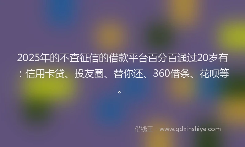 2025年的不查征信的借款平台百分百通过20岁有：信用卡贷、投友圈、替你还、360借条、花呗等。