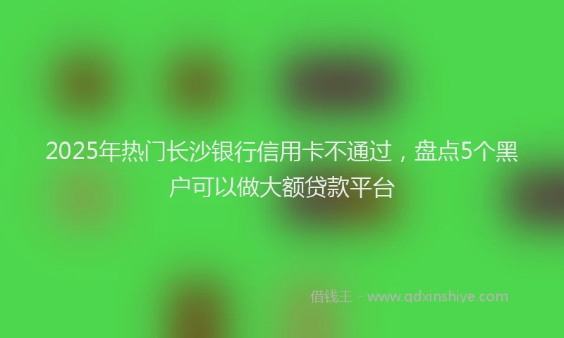 2025年热门长沙银行信用卡不通过，盘点5个黑户可以做大额贷款平台
