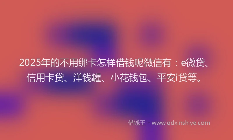 2025年的不用绑卡怎样借钱呢微信有：e微贷、信用卡贷、洋钱罐、小花钱包、平安i贷等。