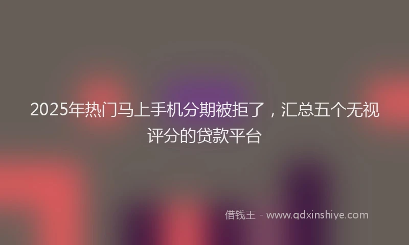 2025年热门马上手机分期被拒了，汇总五个无视评分的贷款平台