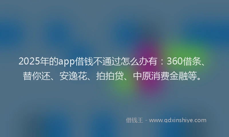 2025年的app借钱不通过怎么办有：360借条、替你还、安逸花、拍拍贷、中原消费金融等。