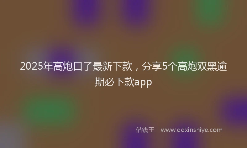 2025年高炮口子最新下款，分享5个高炮双黑逾期必下款app
