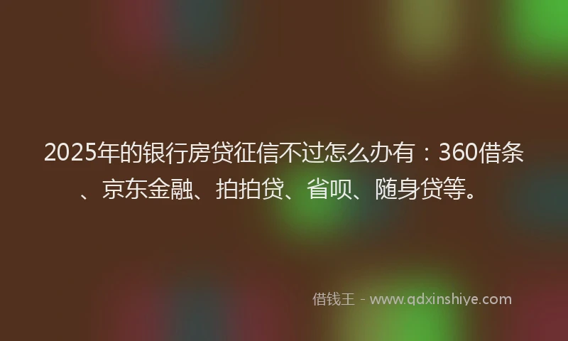 2025年的银行房贷征信不过怎么办有：360借条、京东金融、拍拍贷、省呗、随身贷等。