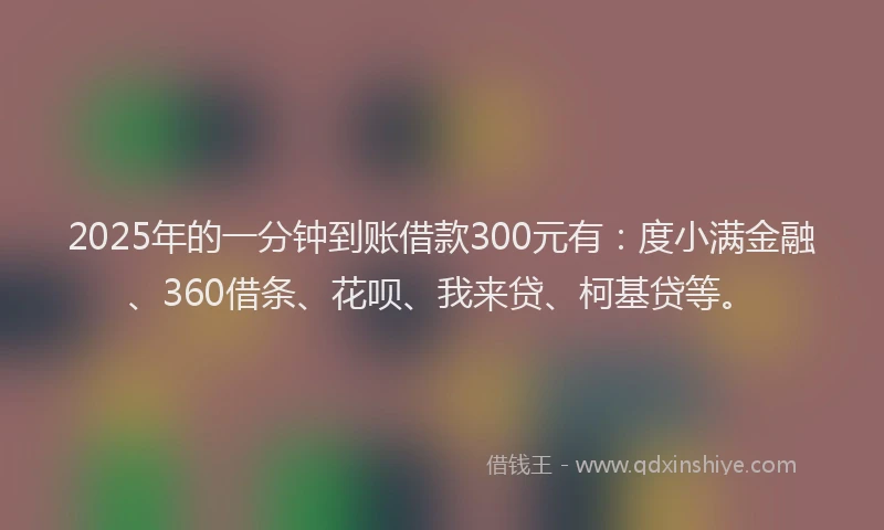 2025年的一分钟到账借款300元有：度小满金融、360借条、花呗、我来贷、柯基贷等。