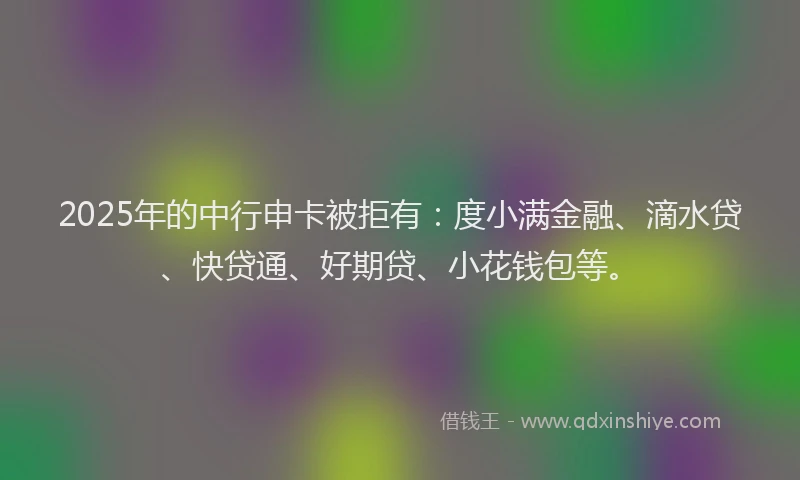 2025年的中行申卡被拒有：度小满金融、滴水贷、快贷通、好期贷、小花钱包等。