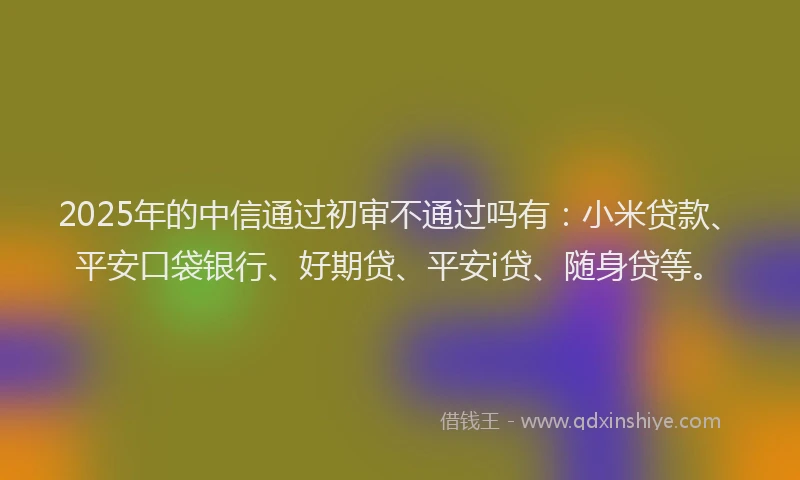2025年的中信通过初审不通过吗有：小米贷款、平安口袋银行、好期贷、平安i贷、随身贷等。
