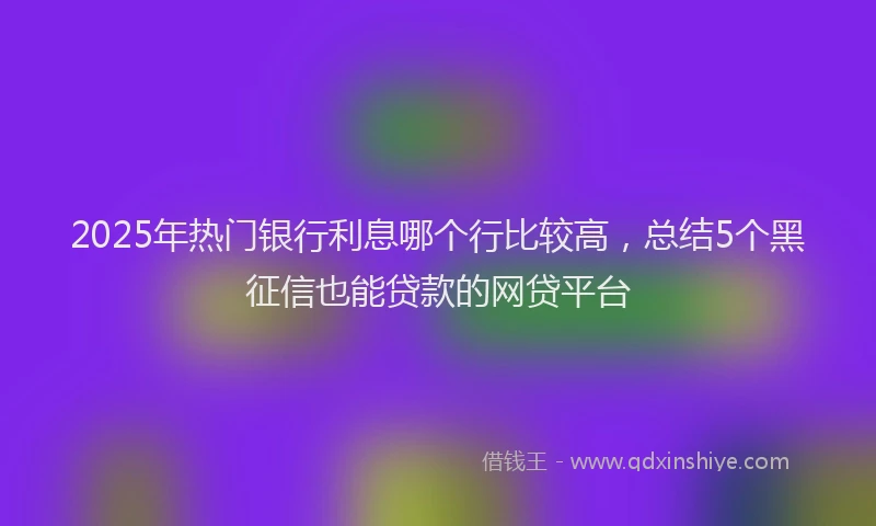 2025年热门银行利息哪个行比较高，总结5个黑征信也能贷款的网贷平台