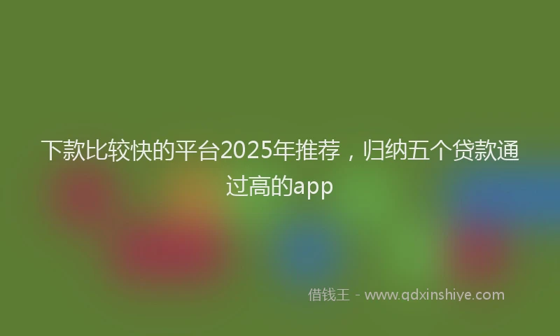 下款比较快的平台2025年推荐，归纳五个贷款通过高的app