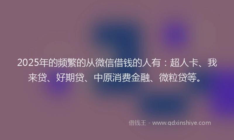 2025年的频繁的从微信借钱的人有：超人卡、我来贷、好期贷、中原消费金融、微粒贷等。
