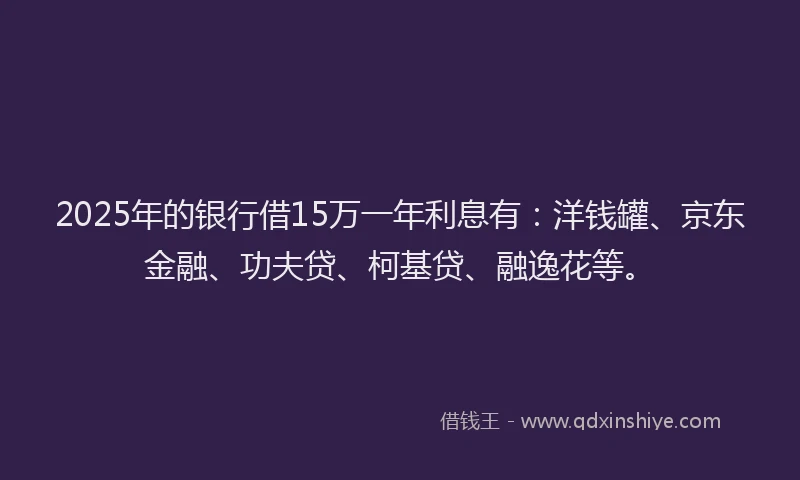 2025年的银行借15万一年利息有：洋钱罐、京东金融、功夫贷、柯基贷、融逸花等。