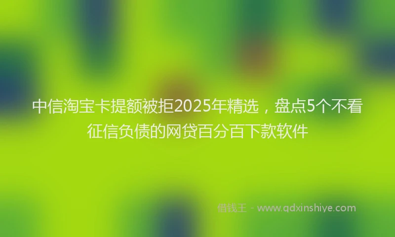 中信淘宝卡提额被拒2025年精选，盘点5个不看征信负债的网贷百分百下款软件