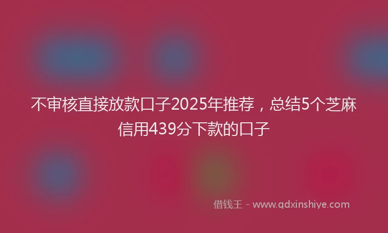 不审核直接放款口子2025年推荐，总结5个芝麻信用439分下款的口子
