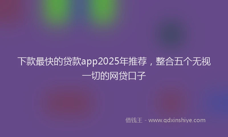 下款最快的贷款app2025年推荐，整合五个无视一切的网贷口子