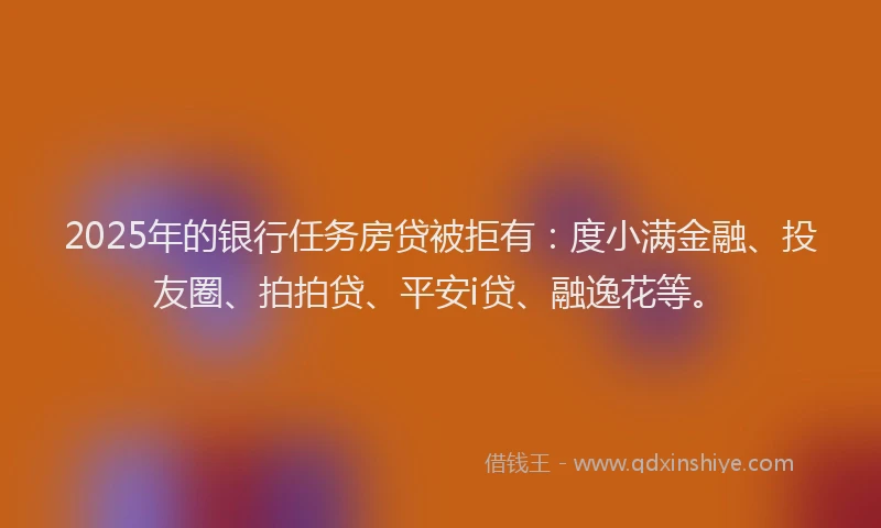 2025年的银行任务房贷被拒有：度小满金融、投友圈、拍拍贷、平安i贷、融逸花等。