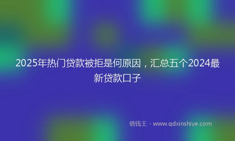 2025年热门贷款被拒是何原因，汇总五个2024最新贷款口子